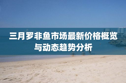 三月罗非鱼市场最新价格概览与动态趋势分析