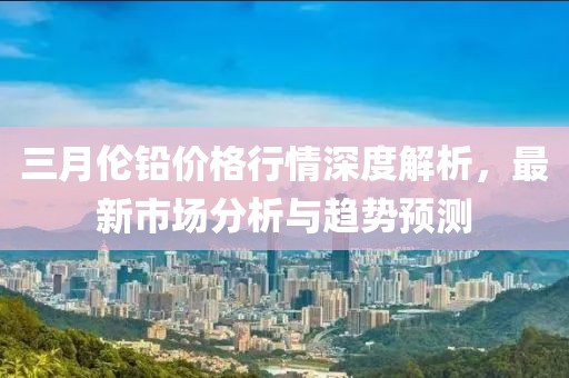 三月伦铅价格行情深度解析，最新市场分析与趋势预测