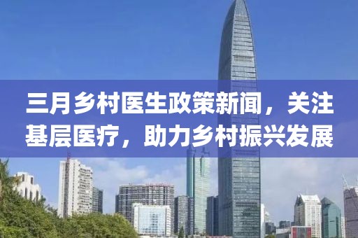 三月乡村医生政策新闻，关注基层医疗，助力乡村振兴发展