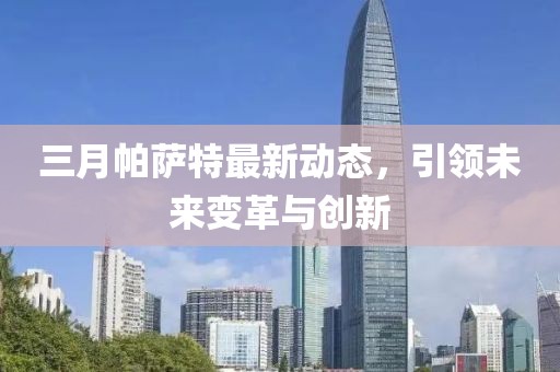 三月帕萨特最新动态，引领未来变革与创新