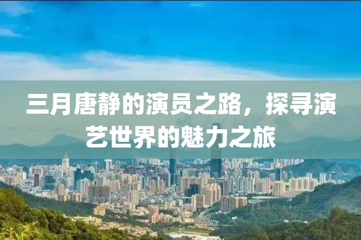 三月唐静的演员之路，探寻演艺世界的魅力之旅