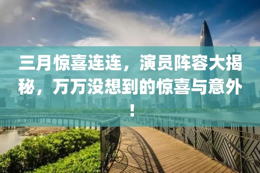 三月惊喜连连，演员阵容大揭秘，万万没想到的惊喜与意外！
