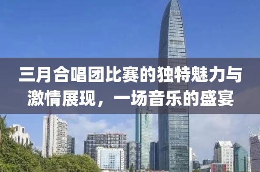 三月合唱团比赛的独特魅力与激情展现，一场音乐的盛宴