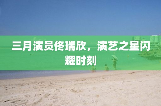 三月演员佟瑞欣，演艺之星闪耀时刻