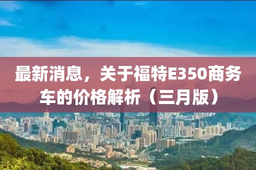 最新消息，关于福特E350商务车的价格解析（三月版）