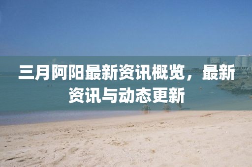 三月阿阳最新资讯概览，最新资讯与动态更新