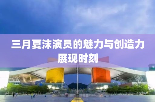 三月夏沫演员的魅力与创造力展现时刻