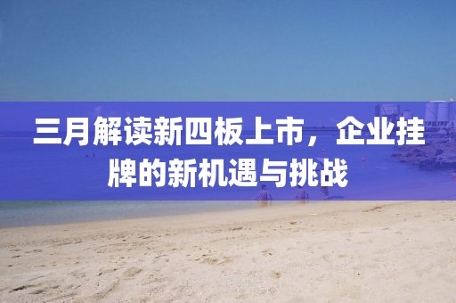 三月解读新四板上市，企业挂牌的新机遇与挑战