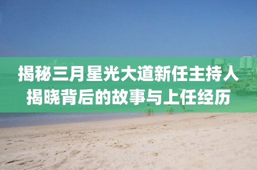 揭秘三月星光大道新任主持人揭晓背后的故事与上任经历