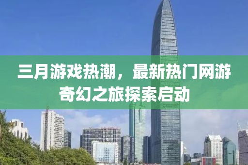 三月游戏热潮，最新热门网游奇幻之旅探索启动