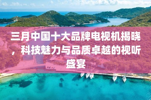 三月中国十大品牌电视机揭晓，科技魅力与品质卓越的视听盛宴