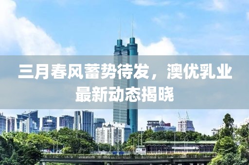 三月春风蓄势待发，澳优乳业最新动态揭晓