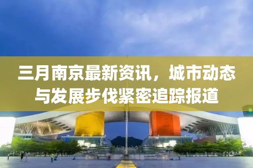 三月南京最新资讯，城市动态与发展步伐紧密追踪报道