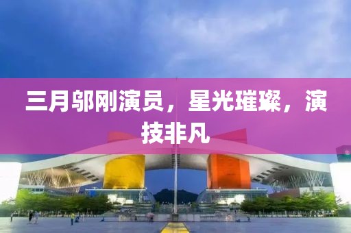 三月邬刚演员，星光璀璨，演技非凡