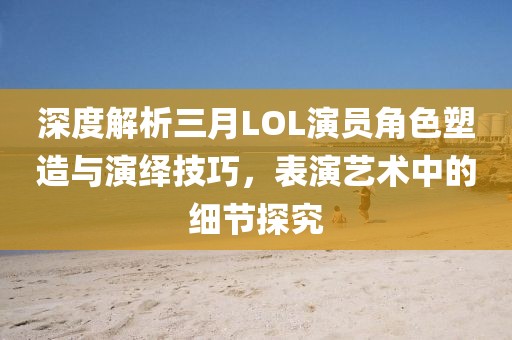 深度解析三月LOL演员角色塑造与演绎技巧，表演艺术中的细节探究