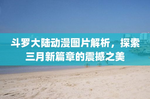 斗罗大陆动漫图片解析，探索三月新篇章的震撼之美