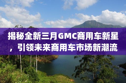 揭秘全新三月GMC商用车新星，引领未来商用车市场新潮流