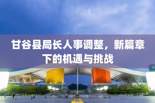 甘谷县局长人事调整，新篇章下的机遇与挑战