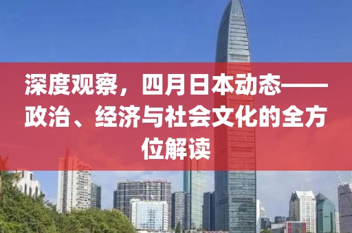 深度观察，四月日本动态——政治、经济与社会文化的全方位解读