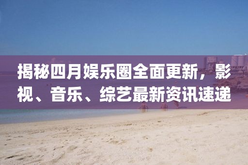 揭秘四月娱乐圈全面更新，影视、音乐、综艺最新资讯速递