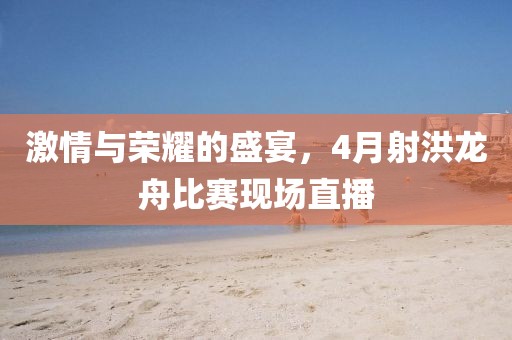 激情与荣耀的盛宴，4月射洪龙舟比赛现场直播