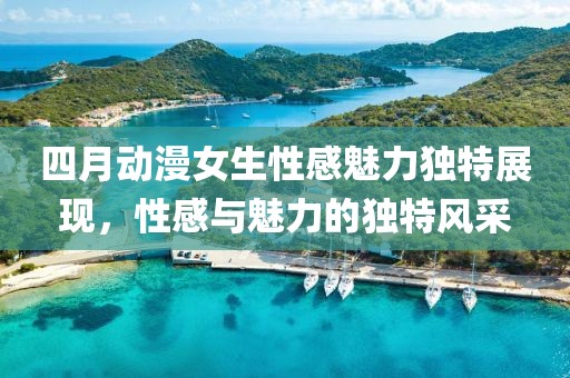 四月动漫女生性感魅力独特展现，性感与魅力的独特风采