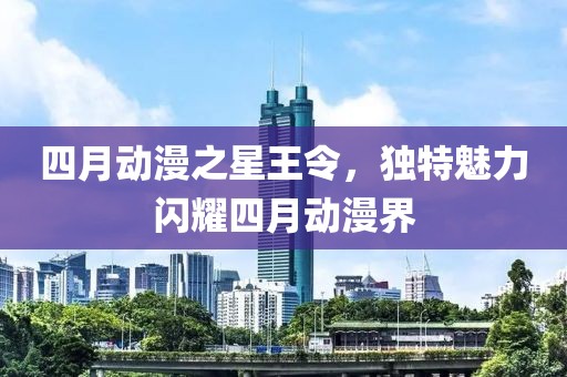 四月动漫之星王令，独特魅力闪耀四月动漫界