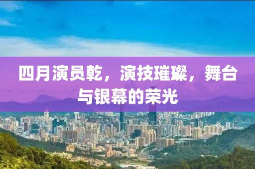 四月演员乾，演技璀璨，舞台与银幕的荣光