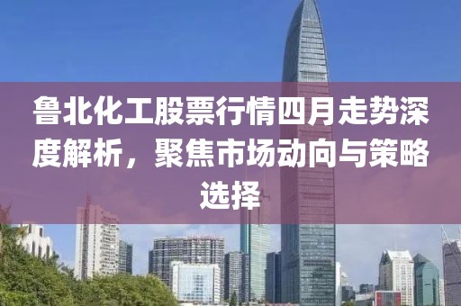 鲁北化工股票行情四月走势深度解析，聚焦市场动向与策略选择