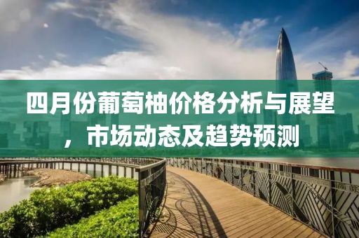四月份葡萄柚价格分析与展望，市场动态及趋势预测