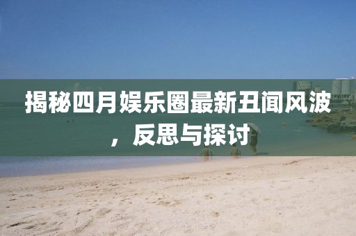 揭秘四月娱乐圈最新丑闻风波，反思与探讨