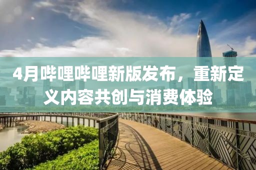 4月哔哩哔哩新版发布，重新定义内容共创与消费体验