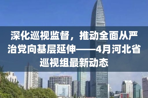 深化巡视监督，推动全面从严治党向基层延伸——4月河北省巡视组最新动态
