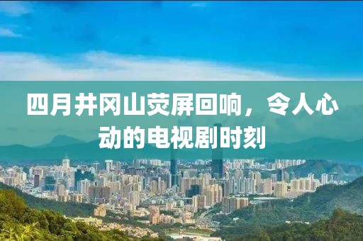 四月井冈山荧屏回响，令人心动的电视剧时刻