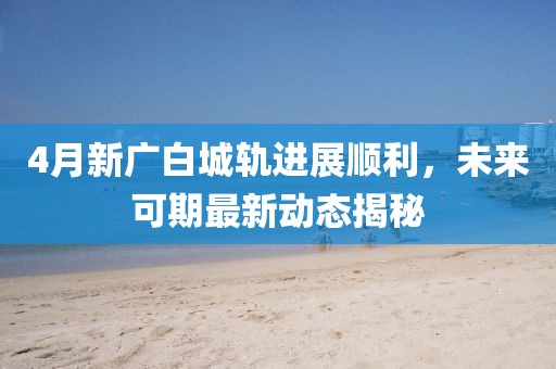 4月新广白城轨进展顺利，未来可期最新动态揭秘