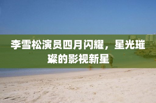 李雪松演员四月闪耀，星光璀璨的影视新星