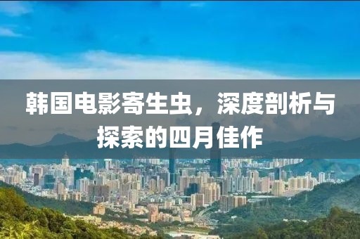 韩国电影寄生虫，深度剖析与探索的四月佳作