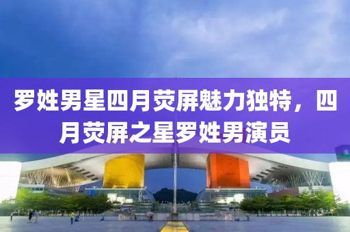 罗姓男星四月荧屏魅力独特，四月荧屏之星罗姓男演员