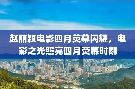 赵丽颖电影四月荧幕闪耀，电影之光照亮四月荧幕时刻