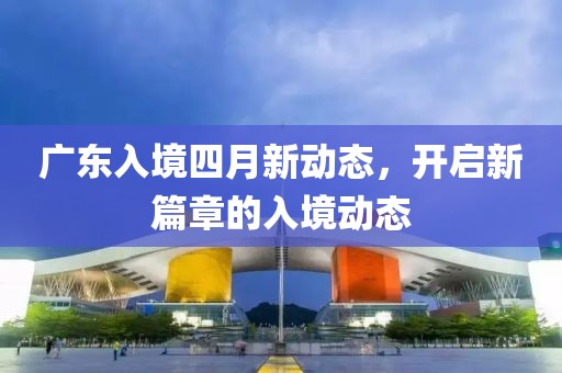 广东入境四月新动态，开启新篇章的入境动态