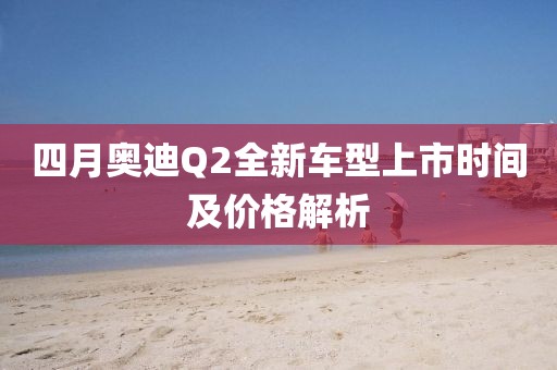 四月奥迪Q2全新车型上市时间及价格解析