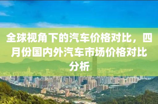 全球视角下的汽车价格对比，四月份国内外汽车市场价格对比分析