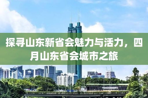 探寻山东新省会魅力与活力，四月山东省会城市之旅