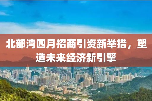 北部湾四月招商引资新举措，塑造未来经济新引擎