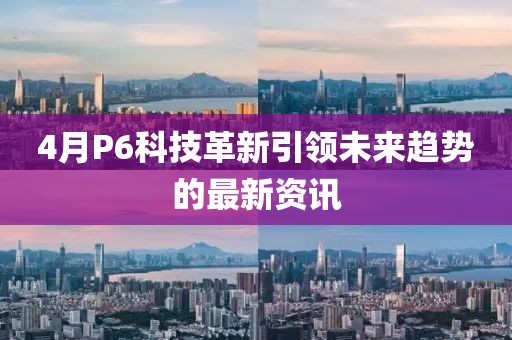 4月P6科技革新引领未来趋势的最新资讯