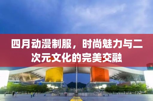 四月动漫制服，时尚魅力与二次元文化的完美交融