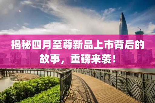 揭秘四月至尊新品上市背后的故事，重磅来袭！