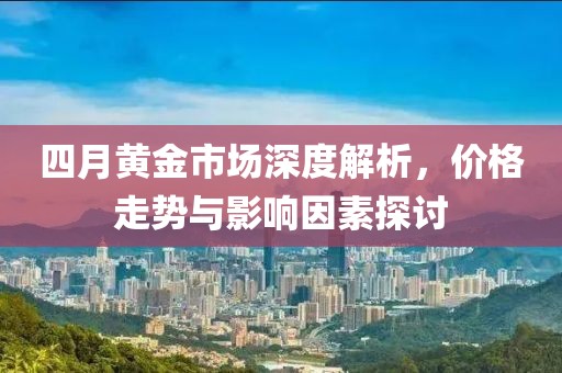四月黄金市场深度解析，价格走势与影响因素探讨