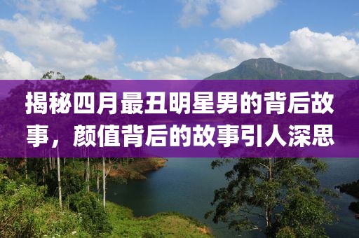 揭秘四月最丑明星男的背后故事，颜值背后的故事引人深思