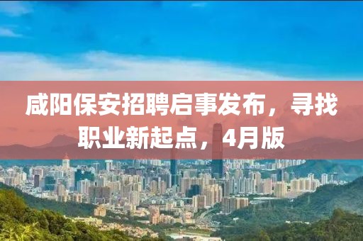 咸阳保安招聘启事发布，寻找职业新起点，4月版